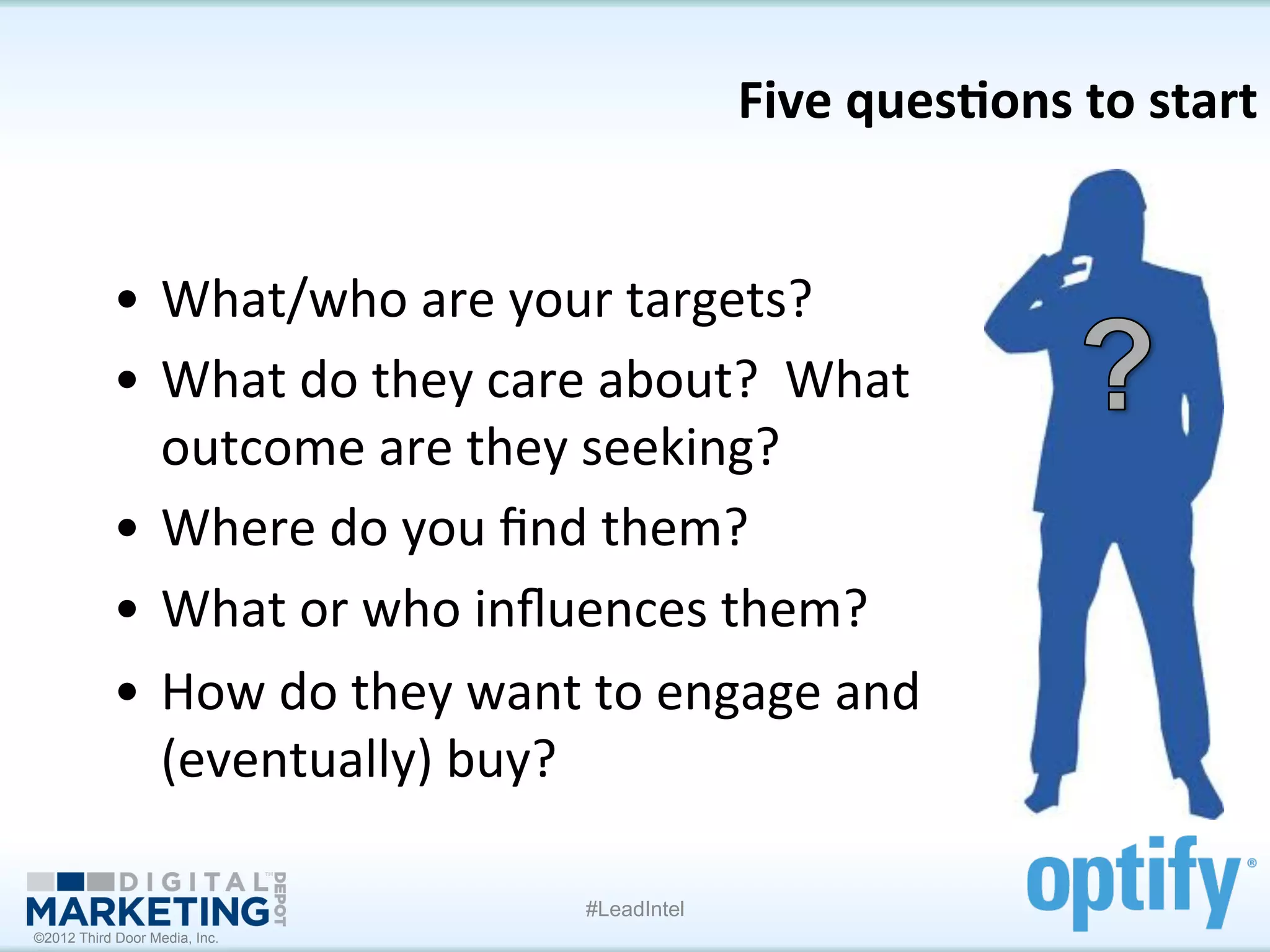 Five	
  ques1ons	
  to	
  start
                                                                                     	
  


           •  What/who	
  are	
  your	
  targets?	
  
           •  What	
  do	
  they	
  care	
  about?	
  	
  What	
  
              outcome	
  are	
  they	
  seeking?	
  
           •  Where	
  do	
  you	
  ﬁnd	
  them?	
  
           •  What	
  or	
  who	
  inﬂuences	
  them?	
  
           •  How	
  do	
  they	
  want	
  to	
  engage	
  and	
  
              (eventually)	
  buy?	
  

                                          #LeadIntel
©2012 Third Door Media, Inc.
 