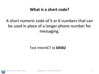 What	
  is	
  a	
  short	
  code?	
  

A	
  short	
  numeric	
  code	
  of	
  5	
  or	
  6	
  numbers	
  that	
  can	
  
 be	
  used	
  in	
  place	
  of	
  a	
  longer	
  phone	
  number	
  for	
  
                               messaging.	
  	
  


                                                Text	
  InterACT	
  to	
  69302	
  




How	
  To	
  Create	
  A	
  Short	
  Code	
            @Jenera+onY	
  |	
  #InterACThandson	
  	
     25	
  
 