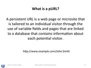 What	
  is	
  a	
  pURL?	
  

A	
  persistent	
  URL	
  is	
  a	
  web	
  page	
  or	
  microsite	
  that	
  
  is	
  tailored	
  to	
  an	
  individual	
  visitor	
  through	
  the	
  
 use	
  of	
  variable	
  ﬁelds	
  and	
  pages	
  that	
  are	
  linked	
  
 to	
  a	
  database	
  that	
  contains	
  informa+on	
  about	
  
                     each	
  poten+al	
  visitor.	
  	
  


                                        hp://www.example.com/John.Smith	
  



 How	
  To	
  Create	
  A	
  pURL	
             @Jenera+onY	
  |	
  #InterACThandson	
  	
     31	
  
 