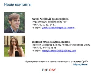 Наши контакты


                Юрчак Александр Владимирович,
                Управляющий директор B2B Ray
                тел: +380 50 327 34 61
                е-адрес: yurchak.alexandre@b2b-ray.com




                Скороход Катерина Александровна,
                Контент-менеджер B2B Ray / продакт-менеджер Optify
                тел: +380 66 446 31 38
                е-адрес: kateryna.skorokhod@b2b-ray.com



          Будем рады ответить на все ваши вопросы о системе Optify.
                                                    Обращайтесь!
 