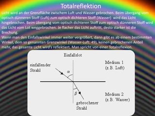 Totalreflektion
Licht wird an der Grenzfläche zwischem Luft und Wasser gebrochen. Beim übergang vom
optisch dünneren Stoff (Luft) zum optisch dichteren Stoff (Wasser) wird das Licht
hingebrochen. Beim übergang vom optisch dichteren Stoff zum optisch dünneren Stoff wird
das Licht vom Lot weggebrochen. Je flacher das Licht auftritt, desto starker ist die
Brechung.
Wenn man den Einfallswinkel immer weiter vergrößert, dann gibt es ab einem bestimmten
Winkel, dem so genannten Grenzwinkel (Wasser-Luft: 49), keinen gebrochenen Anteil
mehr, das gesamte Licht wird’s reflektiert. Man spricht von einer Totalreflexion.
 