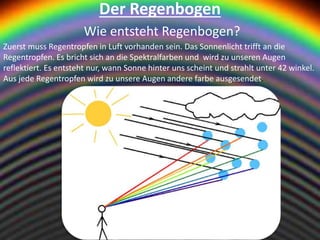 Der Regenbogen
Wie entsteht Regenbogen?
Zuerst muss Regentropfen in Luft vorhanden sein. Das Sonnenlicht trifft an die
Regentropfen. Es bricht sich an die Spektralfarben und wird zu unseren Augen
reflektiert. Es entsteht nur, wann Sonne hinter uns scheint und strahlt unter 42 winkel.
Aus jede Regentropfen wird zu unsere Augen andere farbe ausgesendet.
 