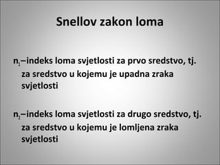 Snellov zakon loma
n1 – indeks loma svjetlosti za prvo sredstvo, tj.
za sredstvo u kojemu je upadna zraka
svjetlosti
n2 – indeks loma svjetlosti za drugo sredstvo, tj.
za sredstvo u kojemu je lomljena zraka
svjetlosti

 