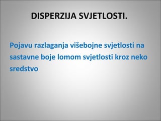 DISPERZIJA SVJETLOSTI.
Pojavu razlaganja višebojne svjetlosti na
sastavne boje lomom svjetlosti kroz neko
sredstvo

 