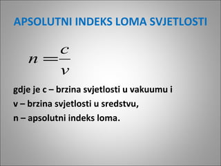 APSOLUTNI INDEKS LOMA SVJETLOSTI

c
n=
v
gdje je c – brzina svjetlosti u vakuumu i
v – brzina svjetlosti u sredstvu,
n – apsolutni indeks loma.

 