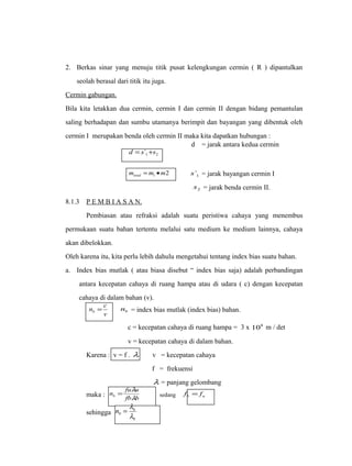 2. Berkas sinar yang menuju titik pusat kelengkungan cermin ( R ) dipantulkan 
seolah berasal dari titik itu juga. 
Cermin gabungan. 
Bila kita letakkan dua cermin, cermin I dan cermin II dengan bidang pemantulan 
saling berhadapan dan sumbu utamanya berimpit dan bayangan yang dibentuk oleh 
cermin I merupakan benda oleh cermin II maka kita dapatkan hubungan : 
1 2 d = s` +s 
d = jarak antara kedua cermin 
2 1 m m m total = · 1 s` = jarak bayangan cermin I 
2 s = jarak benda cermin II. 
8.1.3 P E M B I A S A N . 
Pembiasan atau refraksi adalah suatu peristiwa cahaya yang menembus 
permukaan suatu bahan tertentu melalui satu medium ke medium lainnya, cahaya 
akan dibelokkan. 
Oleh karena itu, kita perlu lebih dahulu mengetahui tentang index bias suatu bahan. 
a. Index bias mutlak ( atau biasa disebut “ index bias saja) adalah perbandingan 
antara kecepatan cahaya di ruang hampa atau di udara ( c) dengan kecepatan 
cahaya di dalam bahan (v). 
n c b = b n = index bias mutlak (index bias) bahan. 
v 
c = kecepatan cahaya di ruang hampa = 3 x 108 m / det 
v = kecepatan cahaya di dalam bahan. 
Karena : v = f . l v = kecepatan cahaya 
f = frekuensi 
l = panjang gelombang 
n fu u b l 
= l sedang b u f = f 
maka : fb b 
sehingga 
= l 
u 
b 
b n 
l 
 