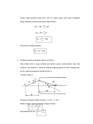 Untuk sudut pembias yang kecil (b <10 ) maka harga sinus akan mendekati 
harga sudutnya, jadi persamaannya dapat ditulis : 
n 
( ) `( ) 2 
1 d b 1 
b 
2 
n 
m + = 
n 
( + ) = ` 
d b b 
n 
m 
n 
d 1)b =( `- 
n 
m 
bila prisma terdapat diudara : 
d =(n`-1)b m 
3. Pembiasan pada permukaan spheris (LENSA). 
Jika sebuah titik A yang terletak pad sumbu utama memancarkan sinar dari 
medium n ke medium n` melewati bidang lengkung spheris di titik b dengan jari-jari 
R, maka bayangannya berada di titik A`. 
berada di titik A`. 
Dengan persamaan hukum Snellius : n sin I = n` sin r 
Maka di dapat suatu persamaan sebagai berikut : 
n ( n ` n 
) 
+ ` = - 
R 
n 
s 
s 
` 
m ns 
=- ` 
dan pembesaran (m) : n ` 
s 
 