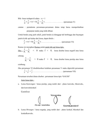 Bila lensa terdapat di udara : n = 1 
( ` 1)( 1 1 ) 
1 1 
+ = - - ………………………………(persamaan V) 
` 
1 2 R R 
n 
S S 
catatan : pemakaian persamaan-persamaan diatas tetap harus memperhatikan 
perjanjian tanda yang telah dibuat. 
Untuk benda yang jauh sekali, jarak benda (s) dianggap tak berhingga dan bayangan 
jatuh di titik api kedua dari lensa, dapat ditulis : 
) 1 ( ` 1)( 1 1 
1 2 R R 
n 
f 
= - - …………………………………(persamaan VI) 
Rumus ini merupkan Rumus untuk jarak titik api lensa tipis. 
Jika : 
1 1 
R R 
- < 0 maka f < 0, lensa disebut lensa negatif atau lensa 
1 2 
cekung 
1 1 
R R 
- > 0 maka f > 0, lensa disebut lensa positip atau lensa 
1 2 
cembung. 
Jika persamaan VI disubtitusikan kedalam persamaan V maka diperoleh persamaan 
1 + 1 = 1 
…………………………………………………(persamaan VII) 
S S ` 
f 
Persamaan tersebut diatas disebut : persamaan lensa tipis “GAUSS” 
Jenis lensa tipis : 
a. Lensa Konvergen / lensa positip, yang terdiri dari : plano konveks, bikonveks, 
dan konvekskonkaf. 
G a m b a r 
b. Lensa Divergen / lensa negatip, yang terdiri dari : plano konkaf, bikonkaf dan 
konkafkonveks. 
 
