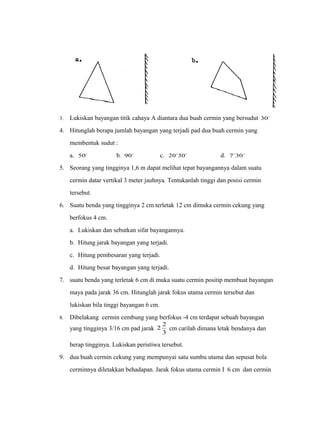 3. Lukiskan bayangan titik cahaya A diantara dua buah cermin yang bersudut 30 
4. Hitunglah berapa jumlah bayangan yang terjadi pad dua buah cermin yang 
membentuk sudut : 
a. 50 b. 90 c. 2030` d. 730` 
5. Seorang yang tingginya 1,6 m dapat melihat tepat bayangannya dalam suatu 
cermin datar vertikal 3 meter jauhnya. Tentukanlah tinggi dan posisi cermin 
tersebut. 
6. Suatu benda yang tingginya 2 cm terletak 12 cm dimuka cermin cekung yang 
berfokus 4 cm. 
a. Lukiskan dan sebutkan sifat bayangannya. 
b. Hitung jarak bayangan yang terjadi. 
c. Hitung pembesaran yang terjadi. 
d. Hitung besar bayangan yang terjadi. 
7. suatu benda yang terletak 6 cm di muka suatu cermin positip membuat bayangan 
maya pada jarak 36 cm. Hitunglah jarak fokus utama cermin tersebut dan 
lukiskan bila tinggi bayangan 6 cm. 
8. Dibelakang cermin cembung yang berfokus -4 cm terdapat sebuah bayangan 
2 2 cm carilah dimana letak bendanya dan 
yang tingginya 3/16 cm pad jarak 3 
berap tingginya. Lukiskan peristiwa tersebut. 
9. dua buah cermin cekung yang mempunyai satu sumbu utama dan sepusat bola 
cerminnya diletakkan behadapan. Jarak fokus utama cermin I 6 cm dan cermin 
 