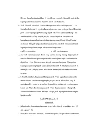 II 4 cm. Suatu benda diletakkan 10 cm didepan cermin I. Hitunglah jarak kedua 
bayangan dari kedua cermin itu untuk benda tersebut diatas. 
10. Jarak titik-titik pusat bola cermin cekung dan cermin cembung sejauh 21 cm. 
Suatu benda berada 15 cm dimuka cermin cekung yang berfokus 6 cm. Hitunglah 
jarak kedua bayangan pertama yang terjadi bila fokus cermin cembung 4 cm. 
11. Sebuah cermin cekung dengan jari-jari kelengkungan 80 cm diletakkan 
berhadapan dengansebuah cermin datar dengan jarak 60 cm. Sebuah benda 
diletakkan ditengah-tengah diantara kedua cermin tersebut. Tentukanlah letak 
bayangan dan perbesarannya, bila pemantulan pertama : 
a. oleh cermin datar. b. oleh cermin cekung. 
12. dua buah cermin cekung A dan B yang identik, masing-masing berjari-jari 20 
cm diletakkan berhadapan dengan sumbu utamanya berimpit. Sebuah benda 
diletakkan 15 cm didepan cermin A tegak lurus sumbu utama. Bila panjang 
bayangan sejati yang terjadi karena pemantulan oleh A dulu kemudian oleh B 
besarnya 4 kaki panjang benda mula-mula, berapa jarak antara kedua cermin 
tersebut. 
13. Sebuah benda bercahaya diletakkan pad jarak 30 cm tegak lurus oada sumbu 
utama didepan cermin cekung yang berjari-jari 40 cm. Sinar-sinar yang di 
pantulkan oleh cermin ini kemudian dipantulakan oleh cermin cembung yang 
berjari-jari 30 cm dan berada pad jarak 50 cm didepan cermin cekung tadi. 
Sumbu utama kedua cermin berimpit. Berapa jarak bayangan terakhir dengan 
benda semula? 
LATIHAN SOAL 8.1.3 
Pembiasan. 
1. Sebuah gelas dimasukkan dalam air, berap index bias air gelas jika n air = 2/3 
dan n gelas = 4/3 
2. Index bias suatu kaca adalah 1,5. Berapa kecepatan cahaya dalam kaca tersebut. 
 