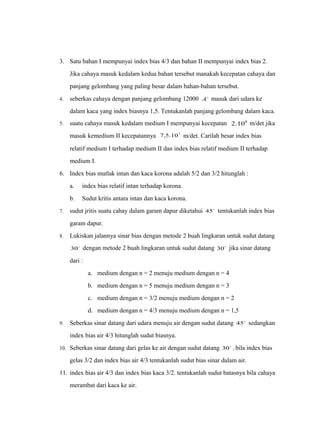 3. Satu bahan I mempunyai index bias 4/3 dan bahan II mempunyai index bias 2. 
Jika cahaya masuk kedalam kedua bahan tersebut manakah kecepatan cahaya dan 
panjang gelombang yang paling besar dalam bahan-bahan tersebut. 
4. seberkas cahaya dengan panjang gelombang 12000 A masuk dari udara ke 
dalam kaca yang index biasnya 1,5. Tentukanlah panjang gelombang dalam kaca. 
5. suatu cahaya masuk kedalam medium I mempunyai kecepatan 2.108 m/det jika 
masuk kemedium II kecepatannya 7,5.107 m/det. Carilah besar index bias 
relatif medium I terhadap medium II dan index bias relatif medium II terhadap 
medium I. 
6. Index bias mutlak intan dan kaca korona adalah 5/2 dan 3/2 hitunglah : 
a. index bias relatif intan terhadap korona. 
b. Sudut kritis antara intan dan kaca korona. 
7. sudut jritis suatu cahay dalam garam dapur diketahui 45 tentukanlah index bias 
garam dapur. 
8. Lukiskan jalannya sinar bias dengan metode 2 buah lingkaran untuk sudut datang 
30 dengan metode 2 buah lingkaran untuk sudut datang 30 jika sinar datang 
dari : 
a. medium dengan n = 2 menuju medium dengan n = 4 
b. medium dengan n = 5 menuju medium dengan n = 3 
c. medium dengan n = 3/2 menuju medium dengan n = 2 
d. medium dengan n = 4/3 menuju medium dengan n = 1,5 
9. Seberkas sinar datang dari udara menuju air dengan sudut datang 45 sedangkan 
index bias air 4/3 hitunglah sudut biasnya. 
10. Seberkas sinar datang dari gelas ke air dengan sudut datang 30 , bila index bias 
gelas 3/2 dan index bias air 4/3 tentukanlah sudut bias sinar dalam air. 
11. index bias air 4/3 dan index bias kaca 3/2. tentukanlah sudut batasnya bila cahaya 
merambat dari kaca ke air. 
 