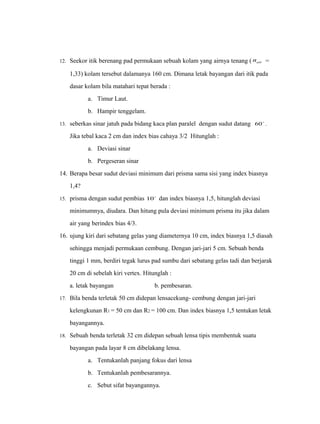 12. Seekor itik berenang pad permukaan sebuah kolam yang airnya tenang ( air n = 
1,33) kolam tersebut dalamanya 160 cm. Dimana letak bayangan dari itik pada 
dasar kolam bila matahari tepat berada : 
a. Timur Laut. 
b. Hampir tenggelam. 
13. seberkas sinar jatuh pada bidang kaca plan paralel dengan sudut datang 60 . 
Jika tebal kaca 2 cm dan index bias cahaya 3/2 Hitunglah : 
a. Deviasi sinar 
b. Pergeseran sinar 
14. Berapa besar sudut deviasi minimum dari prisma sama sisi yang index biasnya 
1,4? 
15. prisma dengan sudut pembias 10 dan index biasnya 1,5, hitunglah deviasi 
minimumnya, diudara. Dan hitung pula deviasi minimum prisma itu jika dalam 
air yang berindex bias 4/3. 
16. ujung kiri dari sebatang gelas yang diameternya 10 cm, index biasnya 1,5 diasah 
sehingga menjadi permukaan cembung. Dengan jari-jari 5 cm. Sebuah benda 
tinggi 1 mm, berdiri tegak lurus pad sumbu dari sebatang gelas tadi dan berjarak 
20 cm di sebelah kiri vertex. Hitunglah : 
a. letak bayangan b. pembesaran. 
17. Bila benda terletak 50 cm didepan lensacekung- cembung dengan jari-jari 
kelengkunan R1 = 50 cm dan R2 = 100 cm. Dan index biasnya 1,5 tentukan letak 
bayangannya. 
18. Sebuah benda terletak 32 cm didepan sebuah lensa tipis membentuk suatu 
bayangan pada layar 8 cm dibelakang lensa. 
a. Tentukanlah panjang fokus dari lensa 
b. Tentukanlah pembesarannya. 
c. Sebut sifat bayangannya. 
 