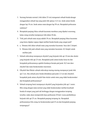 3. Seorang bermata normal ( titik dekat 25 cm) mengamati sebuah benda denagn 
menggunakan sebuah lup yang jarak titik apinya 12,5 cm. Jarak antara benda 
dengan lup 10 cm. Jarak antara mata dengan lup 50 cm. Berapakah perbesaran 
sudutnya? 
4. Berapakah panjang fokus sebuah kacamata membaca yang dipakai seseorang, 
kalau orang tersebut mempunyai titik dekat 20 dm. 
5. Titik jauh sebuah mata myop adalah 30 cm. Berapakah panjang fokus kacamata 
yang harus dipakai supaya dapat melihat benda-benda yang sangat jauh? 
6. a. Dimana titik dekat sebuah mata yang memakai kacamata baca dari 2 dioptri. 
b. Dimana titik jauh sebuah mata yang memakai kacamata -0,5 dioptri untuk 
melihat jauh. 
7. Sebuah mikroskop mempunyai obyektif yang berjarak titik api 10 mm dan okuler 
yang berjarak titik api 25 mm. Berapakah jarak antara kedua lensa itu dan 
berapakah perbesarannya apabila bendanya berada pad jarak 10,5 mm daro 
obyektif dan mata berakomodasi maximum. 
8. Obyektif dan Okuler sebuah mikroskop masing-masing mempunyai jarak titik 
api 2 cm. Jika sebuah jenis benda diletakkan pad jarak 2,5 cm dari obyektif, 
berapakah jarak antara obyektif dan okuler untuk mata yang tidak berakomodasi 
dan berapakah perbesarannya? 
9. Sebuah teropong bumi mempunyai obyektif yang berjarakm jitik api 1 meter. 
Bila orang dengan mata normal yang tidak berakomodasi melihat kesebuah 
benda di tempat yang jauh tak berhingga dengan menggunakan teropong 
tersebut, maka akan memperoleh daya perbesaran 20 kali. Lensa pembaliknya 
berjarak titik api 25 cm. Berapakah panjang teropong itu. Berapakah 
perbesarannya bila orang itu berakomodasi pad 25 cm dan berapakah panjang 
teropongnya? 
 