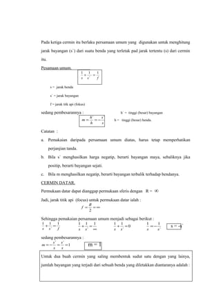 Pada ketiga cermin itu berlaku persamaan umum yang digunakan untuk menghitung 
jarak bayangan (s`) dari suatu benda yang terletak pad jarak tertentu (s) dari cermin 
itu. 
Pesamaan umum. 
1 
1 + 1 = 
s s ` 
f 
s = jarak benda 
s` = jarak bayangan 
f = jarak titk api (fokus) 
sedang pembesarannya : h` = tinggi (besar) bayangan 
m = h` = - s 
` h = tinggi (besar) benda. 
s 
h 
Catatan : 
a. Pemakaian daripada persamaan umum diatas, harus tetap memperhatikan 
perjanjian tanda. 
b. Bila s` menghasilkan harga negatip, berarti bayangan maya, sebaliknya jika 
positip, berarti bayangan sejati. 
c. Bila m menghasilkan negatip, berarti bayangan terbalik terhadap bendanya. 
CERMIN DATAR. 
Permukaan datar dapat dianggap permukaan sferis dengan R = ∞ 
Jadi, jarak titik api (focus) untuk permukaan datar ialah : 
f R 
= =¥ 
2 
Sehingga pemakaian persamaan umum menjadi sebagai berikut : 
1 + 1 = 
1 
s s ` 
f 
1 1 
s s 
+ = 1 
¥ 
` 
1 + 1 = 
0 
1 1 
s s 
` 
s s 
` 
=- s = -s` 
sedang pembesarannya : 
= - ` = ` =1 
m s s 
m = 1 
s 
s 
Untuk dua buah cermin yang saling membentuk sudut satu dengan yang lainya, 
jumlah bayangan yang terjadi dari sebuah benda yang diletakkan diantaranya adalah : 
 