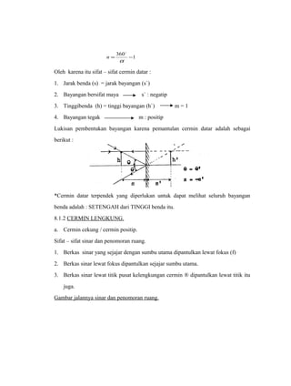  
= 360 -1 
a 
n 
Oleh karena itu sifat – sifat cermin datar : 
1. Jarak benda (s) = jarak bayangan (s`) 
2. Bayangan bersifat maya s` : negatip 
3. Tinggibenda (h) = tinggi bayangan (h`) m = 1 
4. Bayangan tegak m : positip 
Lukisan pembentukan bayangan karena pemantulan cermin datar adalah sebagai 
berikut : 
*Cermin datar terpendek yang diperlukan untuk dapat melihat seluruh bayangan 
benda adalah : SETENGAH dari TINGGI benda itu. 
8.1.2 CERMIN LENGKUNG. 
a. Cermin cekung / cermin positip. 
Sifat – sifat sinar dan penomoran ruang. 
1. Berkas sinar yang sejajar dengan sumbu utama dipantulkan lewat fokus (f) 
2. Berkas sinar lewat fokus dipantulkan sejajar sumbu utama. 
3. Berkas sinar lewat titik pusat kelengkungan cermin ® dipantulkan lewat titik itu 
juga. 
Gambar jalannya sinar dan penomoran ruang. 
 