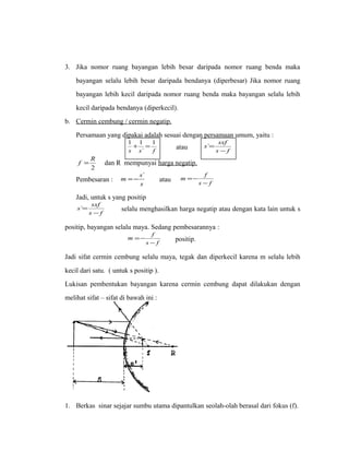 3. Jika nomor ruang bayangan lebih besar daripada nomor ruang benda maka 
bayangan selalu lebih besar daripada bendanya (diperbesar) Jika nomor ruang 
bayangan lebih kecil daripada nomor ruang benda maka bayangan selalu lebih 
kecil daripada bendanya (diperkecil). 
b. Cermin cembung / cermin negatip . 
Persamaan yang dipakai adalah sesuai dengan persamaan umum, yaitu : 
1 + 1 = 1 
s s ` 
f 
atau s f 
s sxf 
- 
= ` 
f = R dan R mempunyai harga negatip. 
2 
Pembesaran : s 
m =-s` atau m =- 
f 
s - 
f 
Jadi, untuk s yang positip 
s sxf 
= ` selalu menghasilkan harga negatip atau dengan kata lain untuk s 
s - 
f 
positip, bayangan selalu maya. Sedang pembesarannya : 
m f 
=- positip. 
s - 
f 
Jadi sifat cermin cembung selalu maya, tegak dan diperkecil karena m selalu lebih 
kecil dari satu. ( untuk s positip ). 
Lukisan pembentukan bayangan karena cermin cembung dapat dilakukan dengan 
melihat sifat – sifat di bawah ini : 
1. Berkas sinar sejajar sumbu utama dipantulkan seolah-olah berasal dari fokus (f). 
 