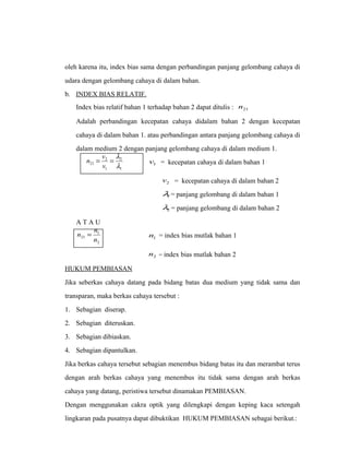 oleh karena itu, index bias sama dengan perbandingan panjang gelombang cahaya di 
udara dengan gelombang cahaya di dalam bahan. 
b. INDEX BIAS RELATIF. 
Index bias relatif bahan 1 terhadap bahan 2 dapat ditulis : 21 n 
Adalah perbandingan kecepatan cahaya didalam bahan 2 dengan kecepatan 
cahaya di dalam bahan 1. atau perbandingan antara panjang gelombang cahaya di 
dalam medium 2 dengan panjang gelombang cahaya di dalam medium 1. 
n v 1 v = kecepatan cahaya di dalam bahan 1 
= = l 
v 
2 
21 l 
1 
2 
1 
2 v = kecepatan cahaya di dalam bahan 2 
1 l 
= panjang gelombang di dalam bahan 1 
2 l 
= panjang gelombang di dalam bahan 2 
A T A U 
n = n 1 
n = index bias mutlak bahan 1 
1 21 n 
2 
2 n = index bias mutlak bahan 2 
HUKUM PEMBIASAN 
Jika seberkas cahaya datang pada bidang batas dua medium yang tidak sama dan 
transparan, maka berkas cahaya tersebut : 
1. Sebagian diserap. 
2. Sebagian diteruskan. 
3. Sebagian dibiaskan. 
4. Sebagian dipantulkan. 
Jika berkas cahaya tersebut sebagian menembus bidang batas itu dan merambat terus 
dengan arah berkas cahaya yang menembus itu tidak sama dengan arah berkas 
cahaya yang datang, peristiwa tersebut dinamakan PEMBIASAN. 
Dengan menggunakan cakra optik yang dilengkapi dengan keping kaca setengah 
lingkaran pada pusatnya dapat dibuktikan HUKUM PEMBIASAN sebagai berikut.: 
 