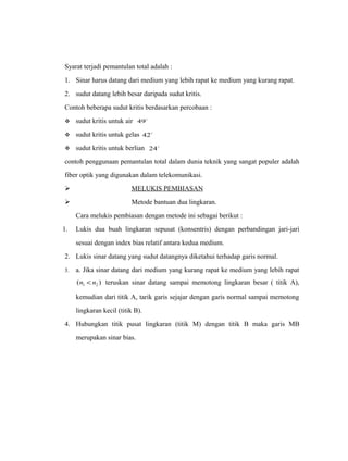 Syarat terjadi pemantulan total adalah : 
1. Sinar harus datang dari medium yang lebih rapat ke medium yang kurang rapat. 
2. sudut datang lebih besar daripada sudut kritis. 
Contoh beberapa sudut kritis berdasarkan percobaan : 
 sudut kritis untuk air 49 
 sudut kritis untuk gelas 42 
 sudut kritis untuk berlian 24 
contoh penggunaan pemantulan total dalam dunia teknik yang sangat populer adalah 
fiber optik yang digunakan dalam telekomunikasi. 
 MELUKIS PEMBIASAN 
 Metode bantuan dua lingkaran. 
Cara melukis pembiasan dengan metode ini sebagai berikut : 
1. Lukis dua buah lingkaran sepusat (konsentris) dengan perbandingan jari-jari 
sesuai dengan index bias relatif antara kedua medium. 
2. Lukis sinar datang yang sudut datangnya diketahui terhadap garis normal. 
3. a. Jika sinar datang dari medium yang kurang rapat ke medium yang lebih rapat 
( ) 1 2 n < n teruskan sinar datang sampai memotong lingkaran besar ( titik A), 
kemudian dari titik A, tarik garis sejajar dengan garis normal sampai memotong 
lingkaran kecil (titik B). 
4. Hubungkan titik pusat lingkaran (titik M) dengan titik B maka garis MB 
merupakan sinar bias. 
 