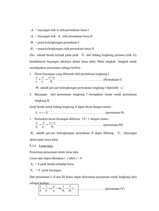 1 A = bayangan titik A oleh permukaan lensa I 
2 A = bayangan titik 1 A oleh permukaan lensa II 
1 R = pusat kelengkungan permukaan I 
2 R = pusat kelengkungan oleh permukaan lensa II 
Jika sebuah benda terletak pada jarak 1 S dari bidang lengkung pertama (titik A), 
hendakdicari bayangan akhirnya akibat lensa tebal. Maka langkah –langkah untuk 
mendapatkan persamaan sebagai berikut : 
1. Dicari bayangan yang dibentuk oleh permukaan lengkung I. 
n + ` 
= n ` 
- n 
………………………………………………(Permukaan I) 
` 
R 
n 
s 
s 
1 1 1 
1 R adalah jari-jari kelengkungan permukaan lengkung I diperoleh ` 1 s 
2. Bayangan dari permukaan lengkung I merupakan benda untuk permukaan 
lengkung II. 
Jarak benda untuk bidang lengkung II dapat dicari dengan rumus : 
` 2 1 S =t -S ……………………………………………………….(persamaan II) 
3. Kemudian dicari bayangan akhirnya ( `) 2 S dengan rumus : 
n + n 
= n - n 
………………………………………………(persamaan III) 
2 2 2 
` 
` 
` 
R 
S 
S 
2 R adalah jari-jari kelengkungan permukaan II dapat dihitung ` 2 S (bayangan 
akhir) pada lensa tebal. 
8.1.4 Lensa tipis . 
Penurunan persamaan untuk lensa tipis. 
Lensa tipis dapat dikatakan t ( tebal ) = 0 
1 S = S jarak benda terhadap lensa. 
` 2 S = S` jarak bayangan. 
Dari persamaan I, II dan III diatas dapat diturunkan persamaan untuk lengkung tipis 
sebagai berikut : 
n 
) ( ` 1)( 1 1 
1 1 
+ = - - ………………………………(persamaan IV) 
` 
1 2 n R R 
S S 
 