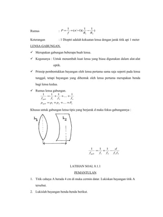 1 1 1 Rumus : P = = ( ` - 1)( - 
) 
1 2 R R 
n 
f 
Keterangan : 1 Dioptri adalah kekuatan lensa dengan jarak titik api 1 meter 
LENSA GABUNGAN. 
 Merupakan gabungan beberapa buah lensa. 
 Kegunanya : Untuk menambah kuat lensa yang biasa digunakan dalam alat-alat 
optik. 
 Prinsip pembentukkan bayangan oleh lensa pertama sama saja seperti pada lensa 
tunggal, tetapi bayangan yang dibentuk oleh lensa pertama merupakan benda 
bagi lensa kedua. 
 Rumus lensa gabungan. 
1 = 1 + 1 + .... + 
1 
f f f f 
gab 1 2 
n 
p = p + p + .... 
+ 
P 
gab 1 2 
n 
Khusus untuk gabungan lensa tipis yang berjarak d maka fokus gabungannya : 
1 1 1 
d 
f f 
= + - 
f f f gab 
1 2 1 2 
LATIHAN SOAL 8.1.1 
PEMANTULAN 
1. Titik cahaya A berada 4 cm di muka cermin datar. Lukiskan bayangan titik A 
tersebut. 
2. Lukislah bayangan benda-benda berikut. 
 