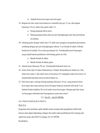 d. Apakah lensa konvergen atau divergen. 
19. Bagian kiri dari suatu lensa bikonvex memiliki jari-jari 12 cm, dan bagian 
kanannya 18 cm. Index bias gelas ialah 1,5. 
a. hitung panjang fokus lensa. 
b. Hitung panjang fokus jika jari-jari kelengkungan dari dua permukaan 
itu ditukar. 
20. sebatang gelas dengan index bias 5/3 salah satu ujungnya merupakan permukaan 
cembung dengan jari-jari kelengkungan sebesar 3 cm berada di udara. Sebuah 
benda kecil terletak 10 cm dari permukaan itu. Tentukanlah posisi bayangan 
yang terjadi karena pembiasan oleh batang gelas itu, bila: 
a. Benda berada di udara. 
b. Benda berada di dalam gelas. 
21. sebuah lensa fokusnya 50 cm. Tentukanlah kekuatan lensa itu. 
22. Suatu lensa tipis di udara kekuatannya 5 dioptri dimasukkan ke dalam air. Jika 
index bias udara 1 dan index bias air besarnya 4/3 sedangkan index bias lensa 3/2 
tentukanlah kekuatan lensa tersebut dalam air. 
23. Dua lensa tipis, masing-masing panjang fokusnya 10 cm, yang pertama lensa 
konvergen dan yang satunya lensa divergen letaknya terpisah oleh jarak 5 cm. 
Sebuah benda letakkan 20 cm di muka lensa konvergen. Berapa jauh dari lensa 
ini bayangan terbentuk dan bayangannya nyata atau semu? 
12.1 ALAT – ALAT OPTIK. 
8.4.1 MATA DAN KACA MATA. 
M A T A 
Kegunaan dari peralatan optik adalah untuk memperoleh penglihatan lebih baik, 
karena mata dapat dipandang sebagai alat optik maka pembahasan kita tentang alat 
optik kita mulai dari MATA sebagai ALAT OPTIK 
G a m b a r. 
 