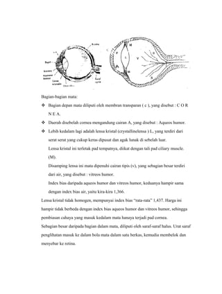 Bagian-bagian mata: 
 Bagian depan mata diliputi oleh membran transparan ( c ), yang disebut : C O R 
N E A. 
 Daerah disebelah cornea mengandung cairan A, yang disebut : Aqueos humor. 
 Lebih kedalam lagi adalah lensa kristal (crystallinelensa ) L, yang terdiri dari 
serat serat yang cukup keras dipusat dan agak lunak di sebelah luar. 
Lensa kristal ini terletak pad tempatnya, diikat dengan tali pad ciliary muscle. 
(M). 
Disamping lensa ini mata dipenuhi cairan tipis (v), yang sebagian besar terdiri 
dari air, yang disebut : vitreos humor. 
Index bias daripada aqueos humor dan vitreos humor, keduanya hampir sama 
dengan index bias air, yaitu kira-kira 1,366. 
Lensa kristal tidak homogen, mempunyai index bias “rata-rata” 1,437. Harga ini 
hampir tidak berbeda dengan index bias aqueos humor dan vitreos humor, sehingga 
pembiasan cahaya yang masuk kedalam mata hanaya terjadi pad cornea. 
Sebagian besar daripada bagian dalam mata, diliputi oleh saraf-saraf halus. Urat saraf 
penglihatan masuk ke dalam bola mata dalam satu berkas, kemudia membelok dan 
menyebar ke retina. 
 