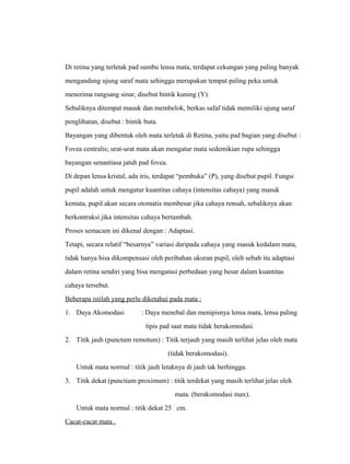 Di retina yang terletak pad sumbu lensa mata, terdapat cekungan yang paling banyak 
mengandung ujung saraf mata sehingga merupakan tempat paling peka untuk 
menerima rangsang sinar, disebut bintik kuning (Y). 
Sebaliknya ditempat masuk dan membelok, berkas safaf tidak memiliki ujung saraf 
penglihatan, disebut : bintik buta. 
Bayangan yang dibentuk oleh mata terletak di Retina, yaitu pad bagian yang disebut : 
Fovea centralis; urat-urat mata akan mengatur mata sedemikian rupa sehingga 
bayangan senantiasa jatuh pad fovea. 
Di depan lensa kristal, ada iris, terdapat “pembuka” (P), yang disebut pupil. Fungsi 
pupil adalah untuk mengatur kuantitas cahaya (intensitas cahaya) yang masuk 
kemata, pupil akan secara otomatis membesar jika cahaya rensah, sebaliknya akan 
berkontraksi jika intensitas cahaya bertambah. 
Proses semacam ini dikenal dengan : Adaptasi. 
Tetapi, secara relatif “besarnya” variasi daripada cahaya yang masuk kedalam mata, 
tidak hanya bisa dikompensasi oleh peribahan ukuran pupil, oleh sebab itu adaptasi 
dalam retina sendiri yang bisa mengatasi perbedaan yang besar dalam kuantitas 
cahaya tersebut. 
Beberapa istilah yang perlu diketahui pada mata : 
1. Daya Akomodasi : Daya menebal dan menipisnya lensa mata, lensa paling 
tipis pad saat mata tidak berakomodasi. 
2. Titik jauh (punctum remotum) : Titik terjauh yang masih terlihat jelas oleh mata 
(tidak berakomodasi). 
Untuk mata normal : titik jauh letaknya di jauh tak berhingga. 
3. Titik dekat (punctium proximum) : titik terdekat yang masih terlihat jelas oleh 
mata. (berakomodasi max). 
Untuk mata normal : titik dekat 25 cm. 
Cacat-cacat mata . 
 