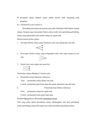  Kecepatan cahaya didalam vakum adalah absolut, tidak tergantung pada 
pengamat. 
8.1.1 PEMANTULAN CAHAYA. 
Disamping pernyataan-pernyataan yang telah disebutkan lebih dahulu tentang 
cahaya, Huygens juga menyatakan bahwa cahaya terdiri dari gelombang-gelombang 
cahaya yang dipancarkan oleh sumber cahaya ke segala arah. 
Macam-macam berkas cahaya. 
1. Divergen (berkas cahaya yang memancar) yaitu sinar datang dari satu titik. 
2. Konvergen (berkas cahaya yang mengumpul) yaitu sinar yang menuju ke satu 
titik. 
3. Paralel yaitu sinar sejajar satu sama lain. 
Pemantulan cahaya dibedakan 2 macam yaitu : 
a. Pemantulan teratur (Speculer reflection) 
Yaitu : pemantulan cahaya dalam satu arah. 
Contoh : pemantulan pada kertas lapis dari perak, aluminium atau dari baja. 
b. Pemantulan baur (diffuse reflection) 
Yaitu : pemantulan cahaya ke segala arah. 
Contoh : pemantulan kertas putih tanpa lapis. 
Di dalam bab ini hanya dibicarakan pemantulan teratur. 
Titik yang sefase dalam perambatan cahaya dihubungkan oleh front gelombang 
(muka gelombang) yang selalu tegak lurus arah perambatan gelombang cahaya. 
 