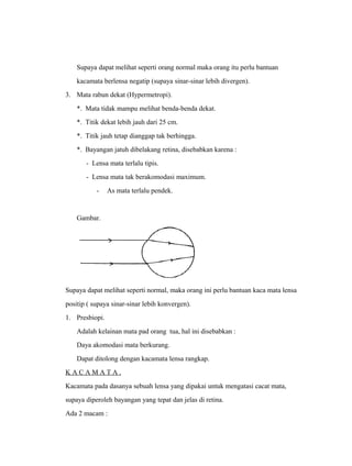 Supaya dapat melihat seperti orang normal maka orang itu perlu bantuan 
kacamata berlensa negatip (supaya sinar-sinar lebih divergen). 
3. Mata rabun dekat (Hypermetropi). 
*. Mata tidak mampu melihat benda-benda dekat. 
*. Titik dekat lebih jauh dari 25 cm. 
*. Titik jauh tetap dianggap tak berhingga. 
*. Bayangan jatuh dibelakang retina, disebabkan karena : 
- Lensa mata terlalu tipis. 
- Lensa mata tak berakomodasi maximum. 
- As mata terlalu pendek. 
Gambar. 
Supaya dapat melihat seperti normal, maka orang ini perlu bantuan kaca mata lensa 
positip ( supaya sinar-sinar lebih konvergen). 
1. Presbiopi. 
Adalah kelainan mata pad orang tua, hal ini disebabkan : 
Daya akomodasi mata berkurang. 
Dapat ditolong dengan kacamata lensa rangkap. 
K A C A M A T A . 
Kacamata pada dasanya sebuah lensa yang dipakai untuk mengatasi cacat mata, 
supaya diperoleh bayangan yang tepat dan jelas di retina. 
Ada 2 macam : 
 