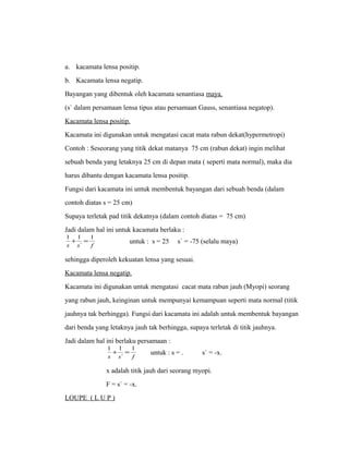 a. kacamata lensa positip. 
b. Kacamata lensa negatip. 
Bayangan yang dibentuk oleh kacamata senantiasa maya. 
(s` dalam persamaan lensa tipus atau persamaan Gauss, senantiasa negatop). 
Kacamata lensa positip. 
Kacamata ini digunakan untuk mengatasi cacat mata rabun dekat(hypermetropi) 
Contoh : Seseorang yang titik dekat matanya 75 cm (rabun dekat) ingin melihat 
sebuah benda yang letaknya 25 cm di depan mata ( seperti mata normal), maka dia 
harus dibantu dengan kacamata lensa positip. 
Fungsi dari kacamata ini untuk membentuk bayangan dari sebuah benda (dalam 
contoh diatas s = 25 cm) 
Supaya terletak pad titik dekatnya (dalam contoh diatas = 75 cm) 
Jadi dalam hal ini untuk kacamata berlaku : 
1 + 1 = 1 
untuk : s = 25 s` = -75 (selalu maya) 
s s ` 
f 
sehingga diperoleh kekuatan lensa yang sesuai. 
Kacamata lensa negatip. 
Kacamata ini digunakan untuk mengatasi cacat mata rabun jauh (Myopi) seorang 
yang rabun jauh, keinginan untuk mempunyai kemampuan seperti mata normal (titik 
jauhnya tak berhingga). Fungsi dari kacamata ini adalah untuk membentuk bayangan 
dari benda yang letaknya jauh tak berhingga, supaya terletak di titik jauhnya. 
Jadi dalam hal ini berlaku persamaan : 
1 + 1 = 1 
untuk : s = . s` = -x. 
s s ` 
f 
x adalah titik jauh dari seorang myopi. 
F = s` = -x. 
LOUPE ( L U P ) 
 