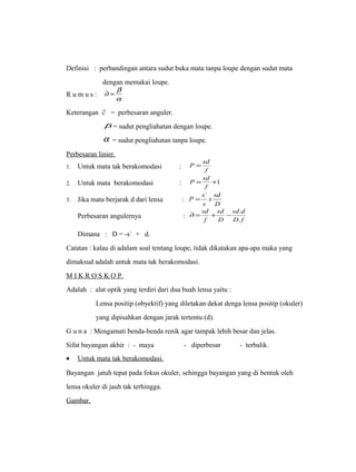 Definisi : perbandingan antara sudut buka mata tanpa loupe dengan sudut mata 
dengan memakai loupe. 
¶ = b 
R u m u s : a 
Keterangan ∂ = perbesaran anguler. 
b = sudut pengliahatan dengan loupe. 
a = sudut pengliahatan tanpa loupe. 
Perbesaran linier. 
1. Untuk mata tak berakomodasi : f 
P = sd 
P sd 
2. Untuk mata berakomodasi : = +1 
f 
P = s` 
x sd 
s 
3. Jika mata berjarak d dari lensa : D 
sd d 
sd 
sd 
¶= + - . 
Perbesaran angulernya : f 
D 
D . 
f 
Dimana : D = -s` + d. 
Catatan : kalau di adalam soal tentang loupe, tidak dikatakan apa-apa maka yang 
dimaksud adalah untuk mata tak berakomodasi. 
M I K R O S K O P. 
Adalah : alat optik yang terdiri dari dua buah lensa yaitu : 
Lensa positip (obyektif) yang diletakan dekat denga lensa positip (okuler) 
yang dipisahkan dengan jarak tertentu (d). 
G u n a : Mengamati benda-benda renik agar tampak lebih besar dan jelas. 
Sifat bayangan akhir : - maya - diperbesar - terbalik. 
· Untuk mata tak berakomodasi . 
Bayangan jatuh tepat pada fokus okuler, sehingga bayangan yang di bentuk oleh 
lensa okuler di jauh tak terhingga. 
Gambar. 
 