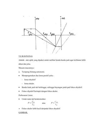 T E R O P O N G 
Adalah : alat optik yang dipakai untuk melihat benda-benda jauh agar kelihatan lebih 
dekat dan jelas. 
Macam-macamnya : 
a. Teropong bintang astronomi. 
· Mempergunakan dua lensa positif yaitu : 
- lensa obyektif 
- lensa okuler. 
· Benda letak jauh tak berhingga, sehingga bayangan jatuh pad fokus obyektif. 
· Fokus obyektif berimpit dengan fokus okuler. 
Perbesaran Linier. 
· Untuk mata tak berakomodasi. 
oby 
f 
ok 
f 
P = atau 
oby 
s 
ok 
s 
P 
` 
= 
· Fokus okuler lebih kecil daripada fokus obyektif. 
GAMBAR. 
 