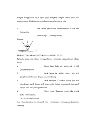 Dengan menggunakan cakra optik yang dilengkapi dengan cermin datar pada 
pusatnya, dapat dibuktikan hukum-hukum pemantulan cahaya yaitu : 
1. Sinar datang, garis normal dan sinar pantul terletak pada 
bidang datar. 
2. Sudut datang ( i ) = sudut pantul ( r ). 
Gambar. 
PEMBENTUKAN BAYANGAN KARENA PEMANTULAN. 
Perjanjian tanda pembentukan bayangan karena pemantulan atau pembiasan sebagai 
berikut : 
a. Semua jarak diukur dari vertex (v) ke titik 
yang bersangkutan. 
b. Jarak benda (s) adalah positip, jika arah 
pengukuran berlawanan dengan arah sinar datang. 
c. Jarak bayangan (s`) adalah positip, jika arah 
pengukuran searah dengan arah sinar pantul (untuk pemantulan) atau searah 
dengan sinar bias (untuk pembiasan). 
d. Tinggi benda / bayangan positip, jika terletak 
diatas sumbu uatama. 
(m = pembesaran positip). 
Ada 3 buah bentuk cermin pemantul, yaitu : cermin datar, cermin cekung dan cermin 
cembung. 
 
