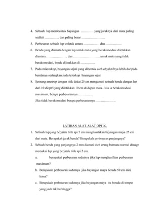 4. Sebuah lup membentuk bayangan ………… yang jaraknya dari mata paling 
sedikit ………….. dan paling besar ………………….. 
5. Perbesaran sebuah lup terletak antara …………… dan …………… 
6. Benda yang diamati dengan lup untuk mata yang berakomodasi diletakkan 
diantara ……………….. dan ……………………..untuk mata yang tidak 
berakomodasi, benda diletakkan di ………….. 
7. Pada mikroskop, bayangan sejati yang dibentuk oleh obyektifnya lebih daripada 
bendanya sedangkan pada teleskop bayangan sejati 
8. Seorang emetrop dengan titik dekat 25 cm mengamati sebuah benda dengan lup 
dari 10 dioptri yang diletakkan 10 cm di depan mata. Bila ia berakomodasi 
maximum, berapa perbesarannya ………….. 
Jika tidak berakomodasi berapa perbesarannya ………………. 
LATIHAN ALAT-ALAT OPTIK. 
1. Sebuah lup jang berjarak titik api 5 cm menghasilakan bayangan maya 25 cm 
dari mata. Berapakah jarak benda? Berapakah perbesaran panjangnya? 
2. Sebuah benda yang panjangnya 2 mm diamati oleh orang bermata normal denagn 
memakai lup yang berjarak titik api 2 cm. 
a. berapakah perbesaran sudutnya jika lup menghasilkan perbesaran 
maximum? 
b. Berapakah perbesaran sudutnya jika bayangan maya berada 50 cm dari 
lensa? 
c. Berapakah perbesaran sudutnya jika bayangan maya itu berada di tempat 
yang jauh tak berhingga? 
 