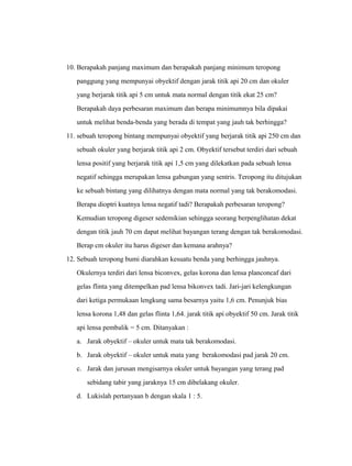 10. Berapakah panjang maximum dan berapakah panjang minimum teropong 
panggung yang mempunyai obyektif dengan jarak titik api 20 cm dan okuler 
yang berjarak titik api 5 cm untuk mata normal dengan titik ekat 25 cm? 
Berapakah daya perbesaran maximum dan berapa minimumnya bila dipakai 
untuk melihat benda-benda yang berada di tempat yang jauh tak berhingga? 
11. sebuah teropong bintang mempunyai obyektif yang berjarak titik api 250 cm dan 
sebuah okuler yang berjarak titik api 2 cm. Obyektif tersebut terdiri dari sebuah 
lensa positif yang berjarak titik api 1,5 cm yang dilekatkan pada sebuah lensa 
negatif sehingga merupakan lensa gabungan yang sentris. Teropong itu ditujukan 
ke sebuah bintang yang dilihatnya dengan mata normal yang tak berakomodasi. 
Berapa dioptri kuatnya lensa negatif tadi? Berapakah perbesaran teropong? 
Kemudian teropong digeser sedemikian sehingga seorang berpenglihatan dekat 
dengan titik jauh 70 cm dapat melihat bayangan terang dengan tak berakomodasi. 
Berap cm okuler itu harus digeser dan kemana arahnya? 
12. Sebuah teropong bumi diarahkan kesuatu benda yang berhingga jauhnya. 
Okulernya terdiri dari lensa biconvex, gelas korona dan lensa planconcaf dari 
gelas flinta yang ditempelkan pad lensa bikonvex tadi. Jari-jari kelengkungan 
dari ketiga permukaan lengkung sama besarnya yaitu 1,6 cm. Penunjuk bias 
lensa korona 1,48 dan gelas flinta 1,64. jarak titik api obyektif 50 cm. Jarak titik 
api lensa pembalik = 5 cm. Ditanyakan : 
a. Jarak obyektif – okuler untuk mata tak berakomodasi. 
b. Jarak obyektif – okuler untuk mata yang berakomodasi pad jarak 20 cm. 
c. Jarak dan jurusan mengisarnya okuler untuk bayangan yang terang pad 
sebidang tabir yang jaraknya 15 cm dibelakang okuler. 
d. Lukislah pertanyaan b dengan skala 1 : 5. 
 