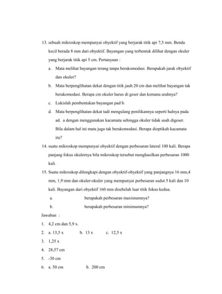 13. sebuah mikroskop mempunyai obyektif yang berjarak titik api 7,5 mm. Benda 
kecil berada 8 mm dari obyektif. Bayangan yang terbentuk dilihat dengan okuler 
yang berjarak titik api 5 cm. Pertanyaan : 
a. Mata melihat bayangan terang tanpa berakomodasi. Berapakah jarak obyektif 
dan okuler? 
b. Mata berpenglihatan dekat dengan titik jauh 20 cm dan melihat bayangan tak 
berakomodasi. Berapa cm okuler harus di geser dan kemana arahnya? 
c. Lukislah pembentukan bayangan pad b. 
d. Mata berpenglihatan dekat tadi mengulang penilikannya seperti halnya pada 
ad. a dengan menggunakan kacamata sehingga okuler tidak usah digeser. 
Bila dalam hal ini mata juga tak berakomodasi. Berapa dioptikah kacamata 
itu? 
14. suatu mikroskop mempunyai obyektif dengan perbesaran lateral 100 kali. Berapa 
panjang fokus okulernya bila mikroskop tersebut menghasilkan perbesaran 1000 
kali. 
15. Suatu mikroskop dilengkapi dengan obyektif-obyektif yang panjangnya 16 mm,4 
mm, 1,9 mm dan okuler-okuler yang mempunyai perbesaran sudut 5 kali dan 10 
kali. Bayangan dari obyektif 160 mm disebelah luar titik fokus kedua. 
a. berapakah perbesaran maximumnya? 
b. berapakah perbesaran minimumnya? 
Jawaban : 
1. 4,2 cm dan 5,9 x. 
2. a. 13,5 x b. 13 x c. 12,5 x 
3. 1,25 x 
4. 28,57 cm 
5. -30 cm 
6. a. 50 cm b. 200 cm 
 