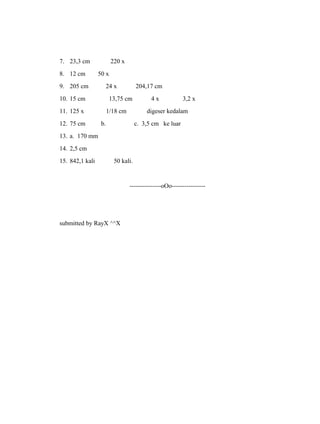 7. 23,3 cm 220 x 
8. 12 cm 50 x 
9. 205 cm 24 x 204,17 cm 
10. 15 cm 13,75 cm 4 x 3,2 x 
11. 125 x 1/18 cm digeser kedalam 
12. 75 cm b. c. 3,5 cm ke luar 
13. a. 170 mm 
14. 2,5 cm 
15. 842,1 kali 50 kali. 
---------------oOo---------------- 
submitted by RayX ^^X 
