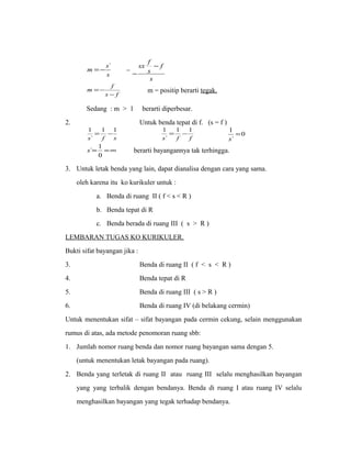 m =-s` = 
s 
sx f - 
- 
s 
f 
s 
m f 
=- m = positip berarti tegak. 
s - 
f 
Sedang : m > 1 berarti diperbesar. 
2. Untuk benda tepat di f. (s = f ) 
1 = 1 - 1 
s f f 
s ` 
f s 
1 = 
s 
1 = 1 - 1 
0 
` 
` 
s` 1 berarti bayangannya tak terhingga. 
= =¥ 
0 
3. Untuk letak benda yang lain, dapat dianalisa dengan cara yang sama. 
oleh karena itu ko kurikuler untuk : 
a. Benda di ruang II ( f < s < R ) 
b. Benda tepat di R 
c. Benda berada di ruang III ( s > R ) 
LEMBARAN TUGAS KO KURIKULER. 
Bukti sifat bayangan jika : 
3. Benda di ruang II ( f < s < R ) 
4. Benda tepat di R 
5. Benda di ruang III ( s > R ) 
6. Benda di ruang IV (di belakang cermin) 
Untuk menentukan sifat – sifat bayangan pada cermin cekung, selain menggunakan 
rumus di atas, ada metode penomoran ruang sbb: 
1. Jumlah nomor ruang benda dan nomor ruang bayangan sama dengan 5. 
(untuk menentukan letak bayangan pada ruang). 
2. Benda yang terletak di ruang II atau ruang III selalu menghasilkan bayangan 
yang yang terbalik dengan bendanya. Benda di ruang I atau ruang IV selalu 
menghasilkan bayangan yang tegak terhadap bendanya. 
 