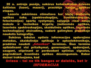 20 a. antroje pusėje, sukūrus koherentinius šviesos
šaltinius (lazerį, mazerį), prasidėjo naujas optikos
etapas.
    Lazerio sukūrimas stimuliavo kai kurių tradicinių
optikos    šakų     (spektroskopijos,  liuminescencijos,
fotochemijos) spartų vystymąsi, sąlygojo visai naujų
mokslo ir technikos krypčių (netiesinės optikos,
lazerinės spektroskopijos, skaidulinės optikos, lazerinės
technologijos) atsiradimą, sudarė galimybes praktikoje
naudotis holografija.
    Sukūrus tobulus optinio informacijos apdorojimo
metodus, skaidulinėje optikoje ir optoelektronikoje,
pradėtas naudoti „fotonikos“ terminas. Šiuo terminu
apibūdinami visi pritaikymai, generuojant, apdorojant,
saugant, stiprinant ar perduodant optinius signalus,
pagrindžiant kvantinės optikos dėsningumais. Dabar
dažnai traktuojama, kad
  šviesa – tai ne tik bangos ar dalelės, bet ir
                                         10
                   informacija
 