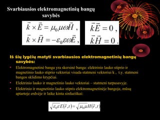 Svarbiausios elektromagnetinių bangų
               savybės




 Iš šių lygčių matyti svarbiausios elektromagnetinių bangų
    savybės:
 • Elektromagnetinė banga yra skersinė banga: elektrinio lauko stiprio ir
    magnetinio lauko stiprio vektoriai visada statmeni vektoriui k , t.y. statmeni
    bangos sklidimo krypčiai.
 • Elektrinio lauko ir magnetinio lauko vektoriai – statmeni tarpusavyje.
 • Elektrinio ir magnetinio lauko stipris elektromagnetinėje bangoje, mūsų
    aptartoje erdvėje ir laike kinta sinfaziškai:



                                                                    18
 