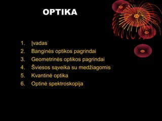 OPTIKA


1.   Įvadas
2.   Banginės optikos pagrindai
3.   Geometrinės optikos pagrindai
4.   Šviesos sąveika su medžiagomis
5.   Kvantinė optika
6.   Optinė spektroskopija




                                      2
 