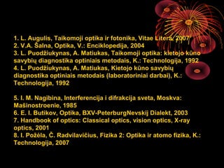 1. L. Augulis, Taikomoji optika ir fotonika, Vitae Litera, 2007
2. V.A. Šalna, Optika, V.: Enciklopedija, 2004
3. L. Puodžiukynas, A. Matiukas, Taikomoji optika: kietojo kūno
savybių diagnostika optiniais metodais, K.: Technologija, 1992
4. L. Puodžiukynas, A. Matiukas, Kietojo kūno savybių
diagnostika optiniais metodais (laboratoriniai darbai), K.:
Technologija, 1992

5. I. M. Nagibina, Interferencija i difrakcija sveta, Moskva:
Mašinostroenie, 1985
6. E. I. Butikov, Optika, BXV-PeterburgNevskij Dialekt, 2003
7. Handbook of optics: Classical optics, vision optics, X-ray
optics, 2001
8. I. Požėla, Č. Radvilavičius, Fizika 2: Optika ir atomo fizika, K.:
Technologija, 2007

                                                      3
 