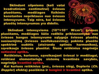 Sklindant silpniems (keli vatai
 kvadratiniam centimetrui) šviesos
 pluoštams,    medžiagos     fizikinės
 konstantos nepriklauso nuo šviesos
 intensyvumo. Taip nėra, kai šviesos
 pluoštų intensyvumas yra didelis.

    Sklindant intensyviems (1010÷1011 W/cm2) šviesos
pluoštams, medžiagos lūžio rodiklio priklausomybė nuo
šviesos bangos intensyvumo sąlygoja šviesos pluoštų
susiaurėjimą (šviesos susifokusavimą); pakinta pluošto
spektrinė   sudėtis    (atsiranda   optinės    harmonikos),
sąveikauja šviesos pluoštai. Šiuos reiškinius nagrinėja
netiesinė optika.
  Reiškinius, kuriuose, sąveikaujant šviesai ir medžiagai,
reiškiasi elementariųjų sistemų kvantinės savybės,
nagrinėja kvantinė optika.
  Kai kuriuos reiškinius (pvz., šviesos slėgį, Doplerio (Ch.
Doppler) efektą) paaiškina ir banginė ir kvantinė optika.
                                            6
 