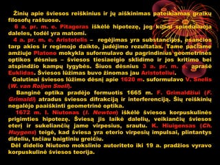 Žinių apie šviesos reiškinius ir jų aiškinimas pateikiamas graikų
filosofų raštuose.
   6 a. pr. m. e. Pitagoras iškėlė hipotezę, jog kūnai spinduliuoja
daleles, todėl yra matomi.
   4 a. pr. m. e. Aristotelis – regėjimas yra substancijos, esančios
tarp akies ir regimojo daikto, judėjimo rezultatas. Tame pačiame
amžiuje Platono mokykla suformulavo du pagrindinius geometrinės
optikos dėsnius – šviesos tiesiaeigio sklidimo ir jos kritimo bei
atspindžio kampų lygybės. Šiuos dėsnius 3 a. pr. m. e. aprašė
Euklidas. Šviesos lūžimas buvo žinomas jau Aristoteliui.
  Galutinai šviesos lūžimo dėsnį apie 1620 m. suformulavo V. Snelis
(W. van Roijen Snell).
    Banginė optika pradėjo formuotis 1665 m. F. Grimaldžiui (F.
Grimaldi) atradus šviesos difrakciją ir interferenciją. Šių reiškinių
negalėjo paaiškinti geometrinė optika.
    1672 m. I. Niutonas (I. Newton) iškėlė šviesos korpuskulinės
prigimties hipotezę. Šviesą jis laikė dalelių, veikiančių šviesos
eterį ir sukeliančių jame virpesius, srautu. K. Hiuigensas (Ch.
Huygens) teigė, kad šviesa yra eterio virpesių impulsai, plintantys
dideliu, tačiau baigtiniu greičiu.
 Dėl didelio Niutono mokslinio autoriteto iki 19 a. pradžios vyravo
korpuskulinė šviesos teorija.
                                                    7
 