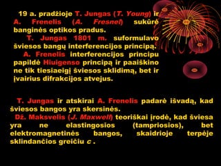19 a. pradžioje T. Jungas (T. Young) ir
A.    Frenelis    (A.  Fresnel)   sukūrė
banginės optikos pradus.
    T. Jungas 1801 m. suformulavo
šviesos bangų interferencijos principą.
   A. Frenelis interferencijos principu
papildė Hiuigenso principą ir paaiškino
ne tik tiesiaeigį šviesos sklidimą, bet ir
įvairius difrakcijos atvejus.


  T. Jungas ir atskirai A. Frenelis padarė išvadą, kad
šviesos bangos yra skersinės.
 Dž. Maksvelis (J. Maxwell) teoriškai įrodė, kad šviesa
yra     ne     elastingosios      (tampriosios),     bet
elektromagnetinės      bangos,     skaidrioje    terpėje
sklindančios greičiu c .

                                             8
 