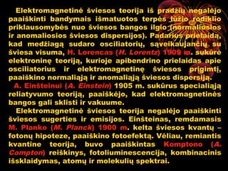 Elektromagnetinė šviesos teorija iš pradžių negalėjo
paaiškinti bandymais išmatuotos terpės lūžio rodiklio
priklausomybės nuo šviesos bangos ilgio (normaliosios
ir anomaliosios šviesos dispersijos). Padarius prielaidą,
kad medžiagą sudaro osciliatorių, sąveikaujančių su
šviesa visuma, H. Lorencas (H. Lorentz) 1909 m. sukūrė
elektroninę teoriją, kurioje apibendrino prielaidas apie
osciliatorius ir elektromagnetinę šviesos prigimtį,
paaiškino normaliąją ir anomaliąją šviesos dispersiją.
  A. Einšteinui (A. Einstein) 1905 m. sukūrus specialiąją
reliatyvumo teoriją, paaiškėjo, kad elektromagnetinės
bangos gali sklisti ir vakuume.
   Elektromagnetinė šviesos teorija negalėjo paaiškinti
šviesos sugerties ir emisijos. Einšteinas, remdamasis
M. Planko (M. Planck) 1900 m. kelta šviesos kvantų –
fotonų hipoteze, paaiškino fotoefektą. Vėliau, remiantis
kvantine teorija, buvo paaiškintas Komptono (A.
Compton) reiškinys, fotoliuminescencija, kombinacinis
išsklaidymas, atomų ir molekulių spektrai.9
 