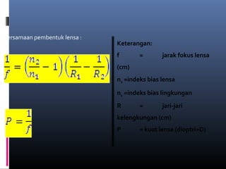 Persamaan pembentuk lensa :
Kuat lensa :
Keterangan:
f = jarak fokus lensa
(cm)
n2 =indeks bias lensa
n1 =indeks bias lingkungan
R = jari-jari
kelengkungan (cm)
P = kuat lensa (dioptri=D)
 