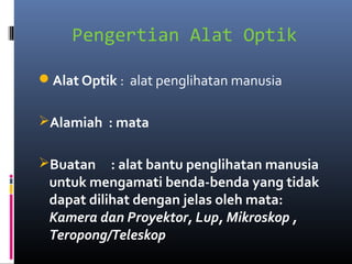 Pengertian Alat Optik
Alat Optik : alat penglihatan manusia
Alamiah : mata
Buatan : alat bantu penglihatan manusia
untuk mengamati benda-benda yang tidak
dapat dilihat dengan jelas oleh mata:
Kamera dan Proyektor, Lup, Mikroskop ,
Teropong/Teleskop
 