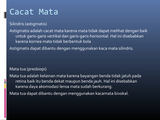 Cacat Mata
Silindris (astigmatis)
Astigmatis adalah cacat mata karena mata tidak dapat melihat dengan baik
untuk garis-garis vertikal dan garis-garis horisontal. Hal ini disebabkan
karena kornea mata tidak berbentuk bola
Astigmatis dapat dibantu dengan menggunakan kaca mata silindris.
Mata tua (presbiopi)
Mata tua adalah kelainan mata karena bayangan benda tidak jatuh pada
retina baik itu benda dekat maupun benda jauh. Hal ini disebabkan
karena daya akomodasi lensa mata sudah berkurang.
Mata tua dapat dibantu dengan menggunakan kacamata bivokal.
 