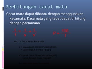 Perhitungan cacat mata
Cacat mata dapat dibantu dengan menggunakan
kacamata. Kacamata yang tepat dapat di hitung
dengan persamaan:
= +1 1 1
f s s’
Ket. f = fokus lensa kacamata
s = jarak dekat normal (hipermetropi)
= jarak terjauh normal (miopi)
s’ = jarak dekat hipermetropi (negatif)
= jarak terjauh miopi (negatif)
P = kekuatan lensa kacamata
P =
100
f
 